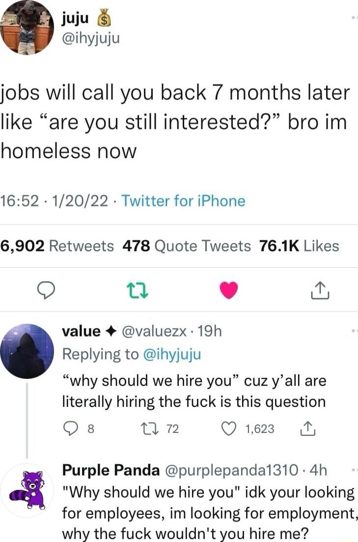 juju ihyjuju jobs will call you back 7 months later like are you still interested bro im homeless now 1652 12022 Twitter for iPhone 6902 Retweets 478 Quote Tweets 761K Likes e L value 4 valuezx 19h Replying to ihyjuju why should we hire you cuz yall are literally hiring the fuck is this question Qs nun Q 1628 A Purple Panda purplepandal1310 4h Why should we hire you idk your looking for employees 