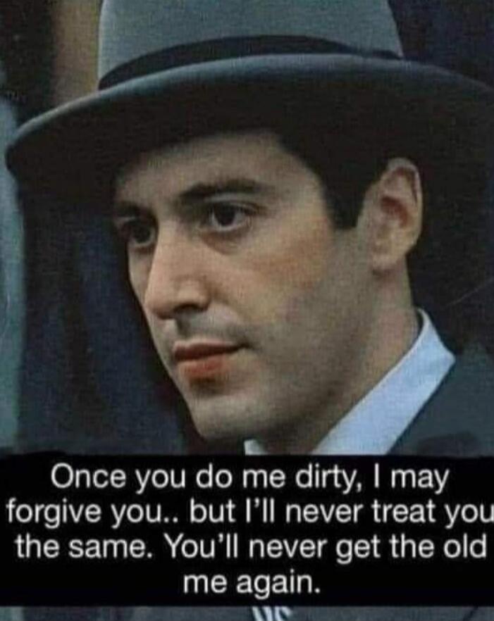 Once you do me dirty, I may forgive you.. but I’ll never treat you the same. You’ll never get the old me again.