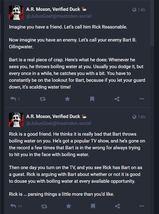 1 AR Moxon Verified Duck Imagine you have a friend Lets call him Rick Reasonable Now imagine you have an enemy Lets call your enemy Bart B Oilingwater Bartis a real piece of crap Heres what he does Whenever he sees you he throws bolling water at you Usually you dodge t but every once in a while he catches you with a bit You have to constantly be on the lookout for Bart because if you let your guar