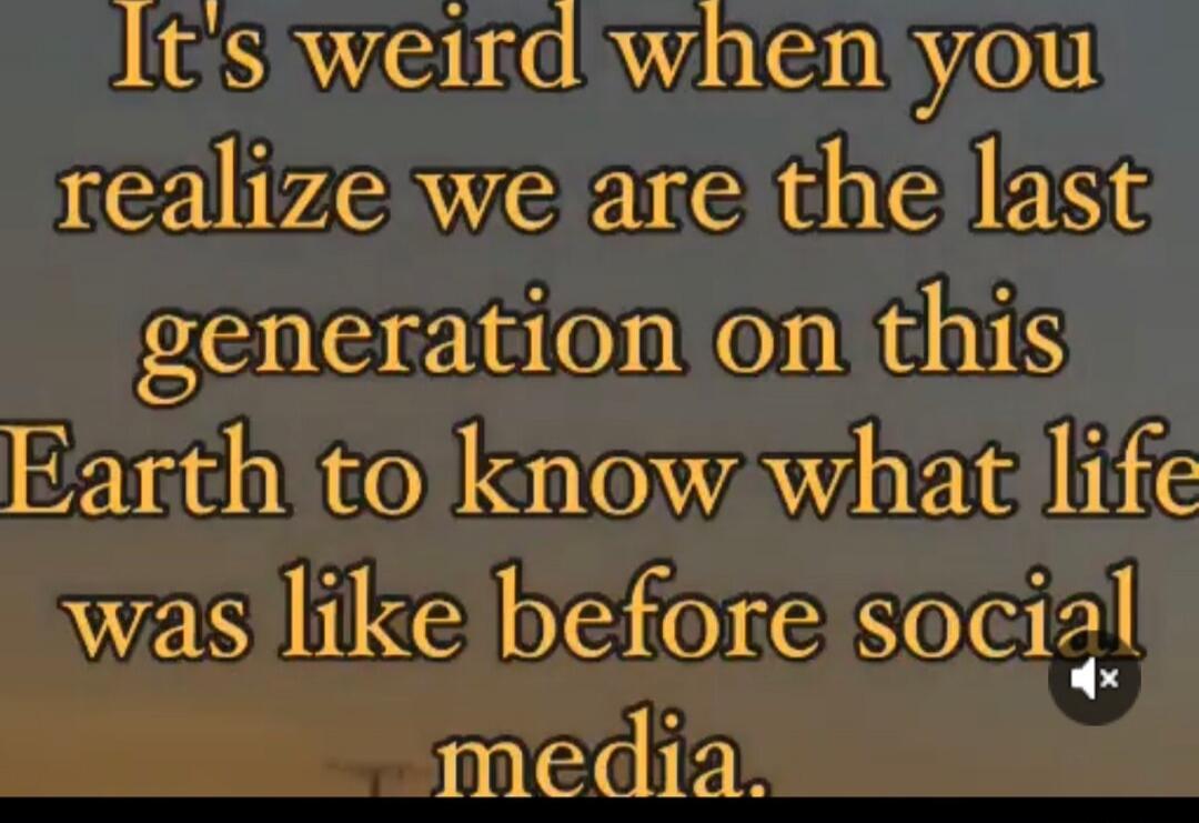 It's weird when you realize we are the last generation on this Earth to know what life was like before social media.