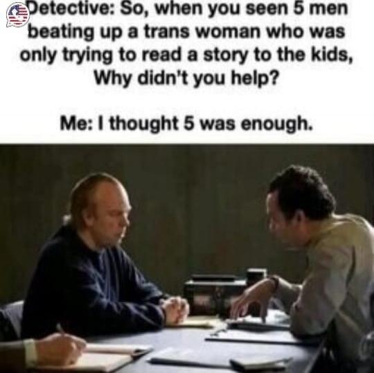Detective: So, when you seen 5 men beating up a trans woman who was only trying to read a story to the kids, Why didn't you help?
Me: I thought 5 was enough.