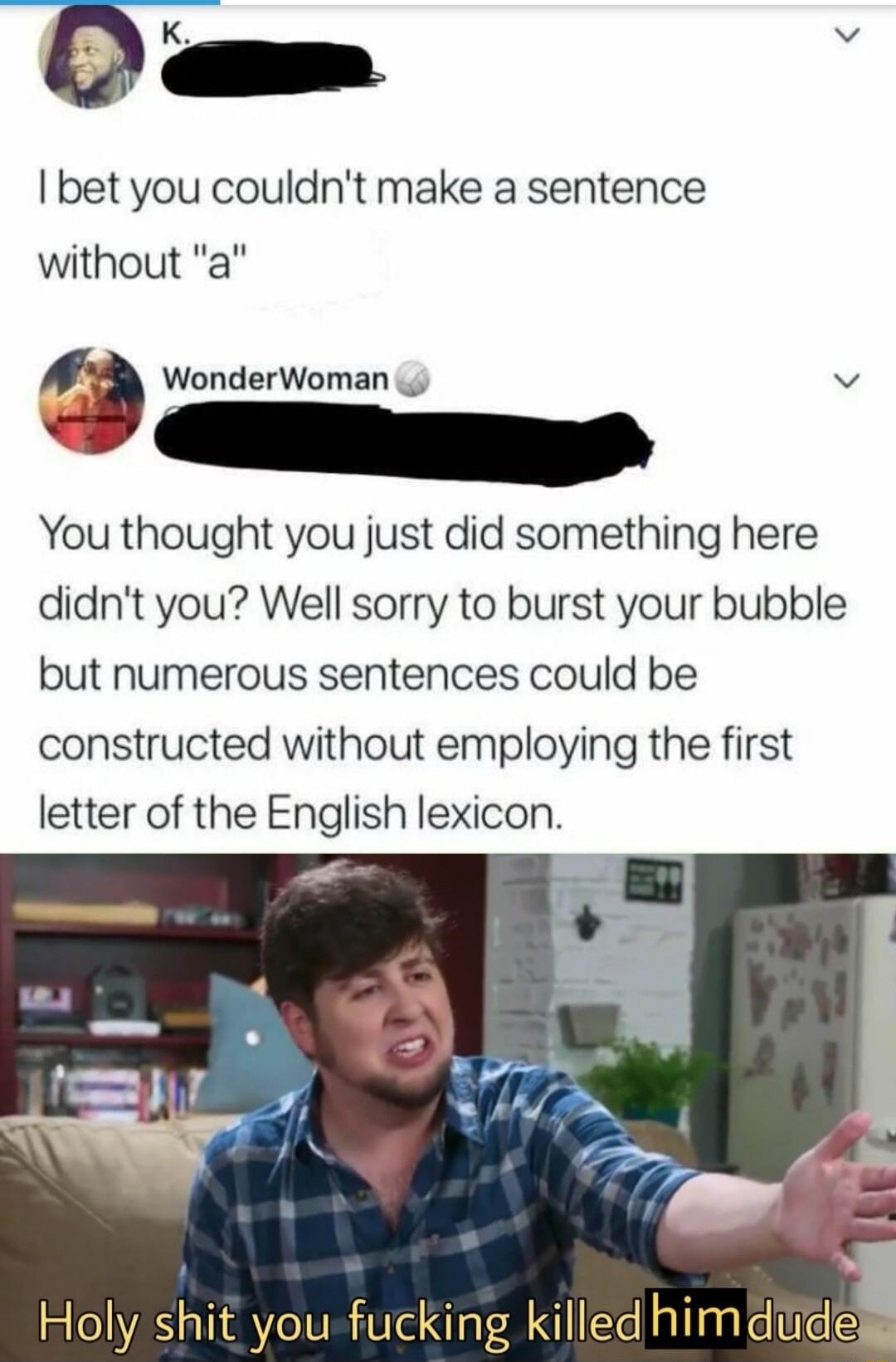 Dam bet you couldnt make a sentence without a g WonderWoman v v You thought you just did something here didnt you Well sorry to burst your bubble but numerous sentences could be constructed without employing the first letter of the English lexicon