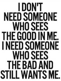 I DON'T NEED SOMEONE WHO SEES THE GOOD IN ME. I NEED SOMEONE WHO SEES THE BAD AND STILL WANTS ME.