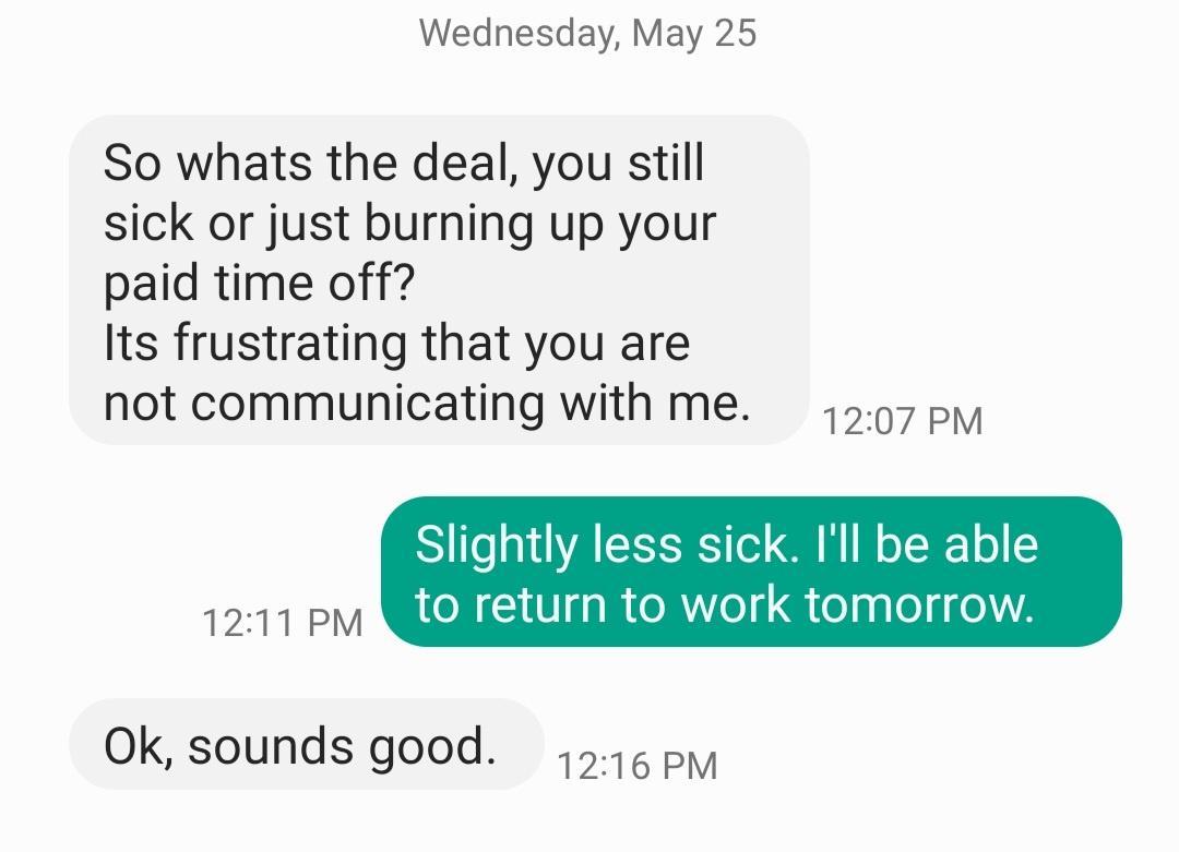 Wednesday May 25 So whats the deal you still sick or just burning up your paid time off Its frustrating that you are not communicating with me 507 py S o a1 A EETS o G W o TTF o 2 1211 PV AU IRA el telp leli 13 Ok sounds good 1514 pm