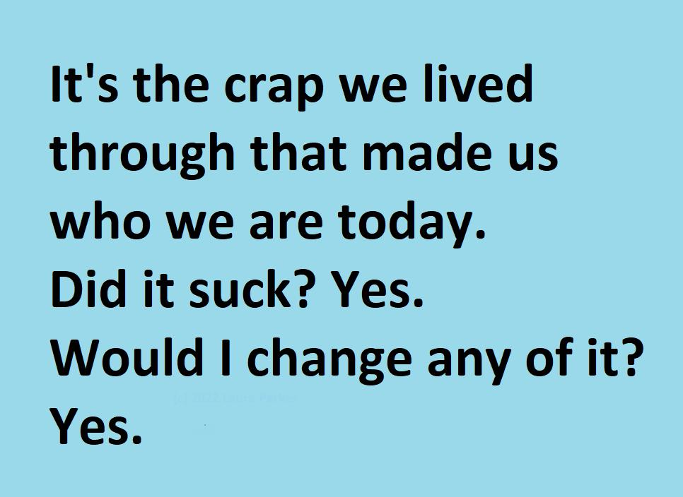 Its the crap we lived through that made us who we are today Did it suck Yes Would change any of it Yes