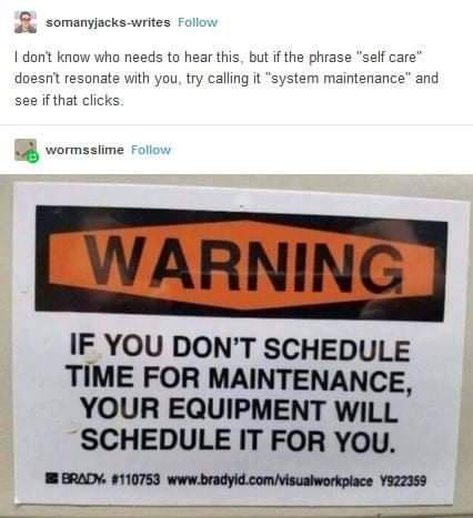 B somanyjacks writes Foll I don know doesnt res 0 needs to hear this but if the phrase self care th you try calling it system maintenance and see ifthat B wormssime Foll LWARNING IF YOU DONT SCHEDULE TIME FOR MAINTENANCE YOUR EQUIPMENT WILL SCHEDULE IT FOR YOU I BRADY 110753 wwwbradyidcomVisualworkplace 822353