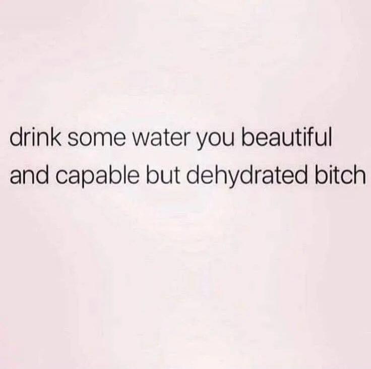 drink some water you beautiful and capable but dehydrated bitch