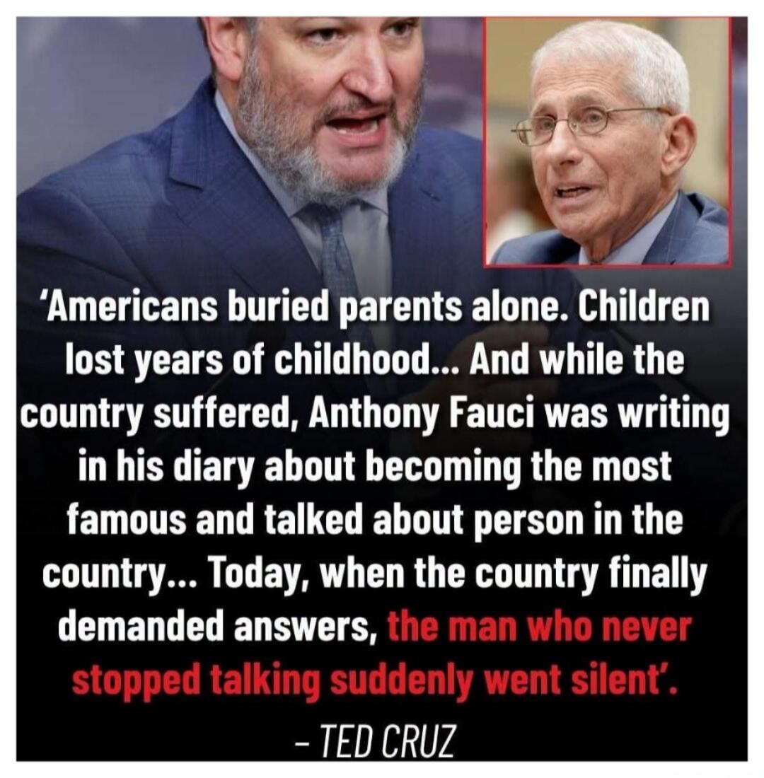 Americans buried parents alone. Children lost years of childhood... And while the country suffered, Anthony Fauci was writing in his diary about becoming the most famous and talked about person in the country... Today, when the country finally demanded answers, the man who never stopped talking suddenly went silent'. - TED CRUZ