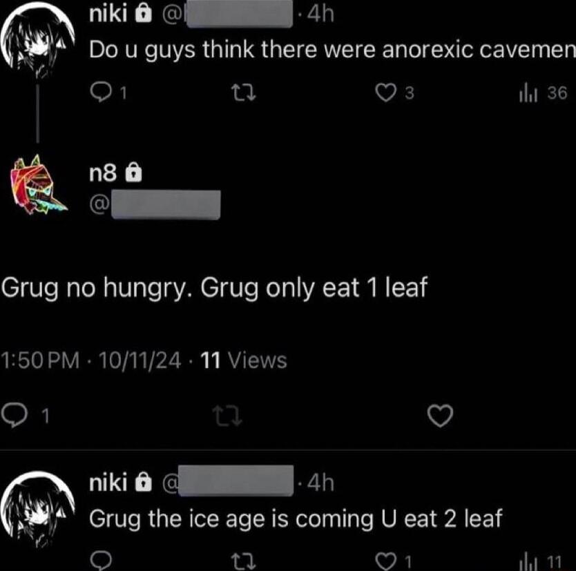 niki 6 _ 4D Do u guys think there were anorexic cavemen o n Qs il 36 n8 Grug no hungry Grug only eat 1 leaf 150PM 101124 1 Views Q1 v niki G 4h Grug the ice age is coming U eat 2 leaf T O a1