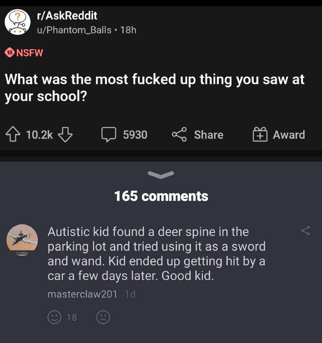 rAskReddit uPhantom_Balls 18h ONsFW L GETRVEER N R S T AT R I T RN your school rokdy J5930 o share Award 165 comments Autistic kid found a deer spine in the parking lot and tried using it as a sword and wand Kid ended up getting hit by a car a few days later Good kid masterclaw201