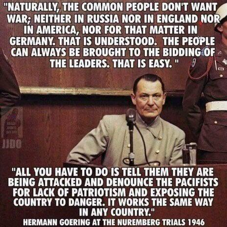 NATURALLY THE COMMON PEOPLE DONT WANT WAR NEITHER IN RUSSIA NOR IN ENGLAND NOR INAMERICA NOR FOR THAT MATTER IN GERMANY THATIS UNDERSTOOD THE PEOPLE CAN ALWAYS BE BROUGHT TO THE BIDDINGOF THE LEADERS THAT IS EASY 7 VN ALL YOU HAVE 10 DO IS TEII IHEM TIIV ARE BEING ATTACKED AND DENOUNCE THE PACIFISTS FOR LACK OF PATRIOTISM AND EXPOSING THE COUNTRY TO DANGER IT WORKS THE SAME WAY IN ANY COUNTRY HERM