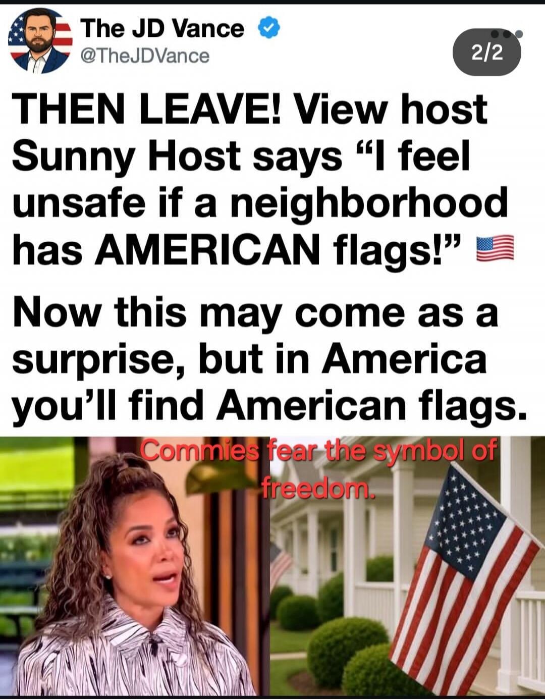 The JD Vance @TheJDVance 2/2 THEN LEAVE! View host Sunny Host says “I feel unsafe if a neighborhood has AMERICAN flags!” 🇺🇸 Now this may come as a surprise, but in America you’ll find American flags. Commies fear the symbol of freedom.