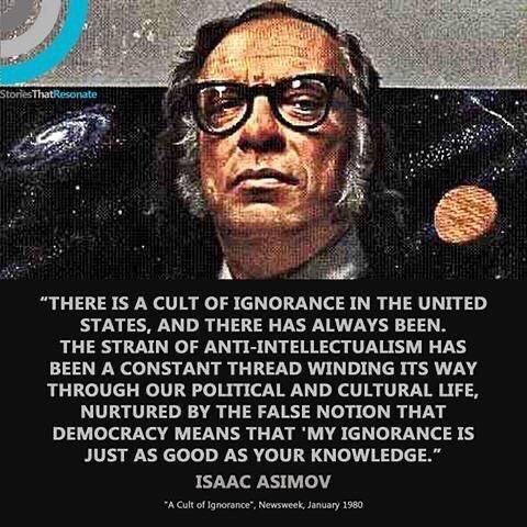 THERE IS A CULT OF IGNORANCE IN THE UNITED STATES AND THERE HAS ALWAYS BEEN THE STRAIN OF ANTI INTELLECTUALISM HAS BEEN A CONSTANT THREAD WINDING ITS WAY THROUGH OUR POLITICAL AND CULTURAL LIFE NURTURED BY THE FALSE NOTION THAT DEMOCRACY MEANS THAT MY IGNORANCE IS JUST AS GOOD AS YOUR KNOWLEDGE ISAAC ASIMOV Aol of Ignorane Newsweek Janary 1580