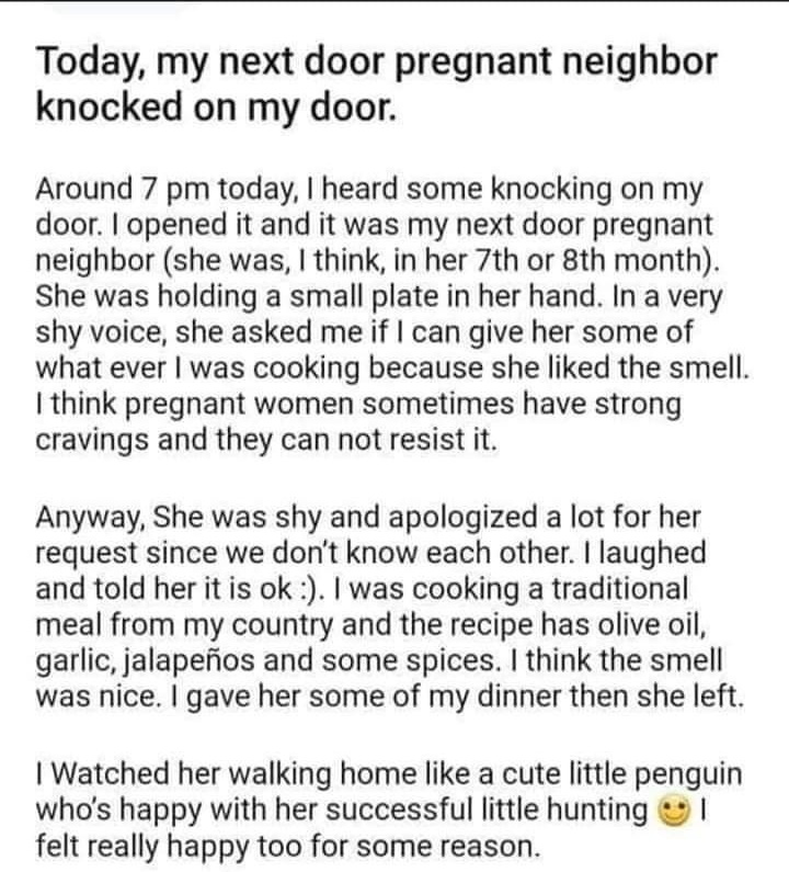 Today my next door pregnant neighbor knocked on my door Around 7 pm today heard some knocking on my door opened it and it was my next door pregnant neighbor she was think in her 7th or 8th month She was holding a small plate in her hand In a very shy voice she asked me if can give her some of what ever was cooking because she liked the smell I think pregnant women sometimes have strong cravings an