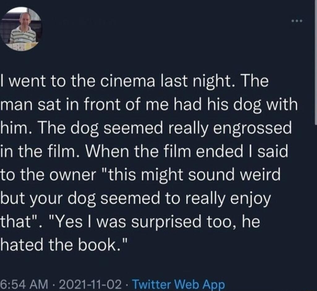 went to the cinema last night The man sat in front of me had his dog with him The dog seemed really engrossed in the film When the film ended said to the owner this might sound weird STl VeIV e of RTT STe RUN E YA Tl o that Yes was surprised too he hated the book 654 AM 2021 11 02 Twitter Web App