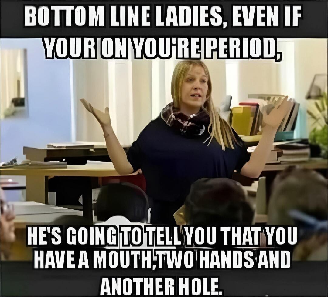 BOTTOM LINE LADIES, EVEN IF YOU'RE ON YOUR PERIOD, HE'S GOING TO TELL YOU THAT YOU HAVE A MOUTH; TWO HANDS AND ANOTHER HOLE.