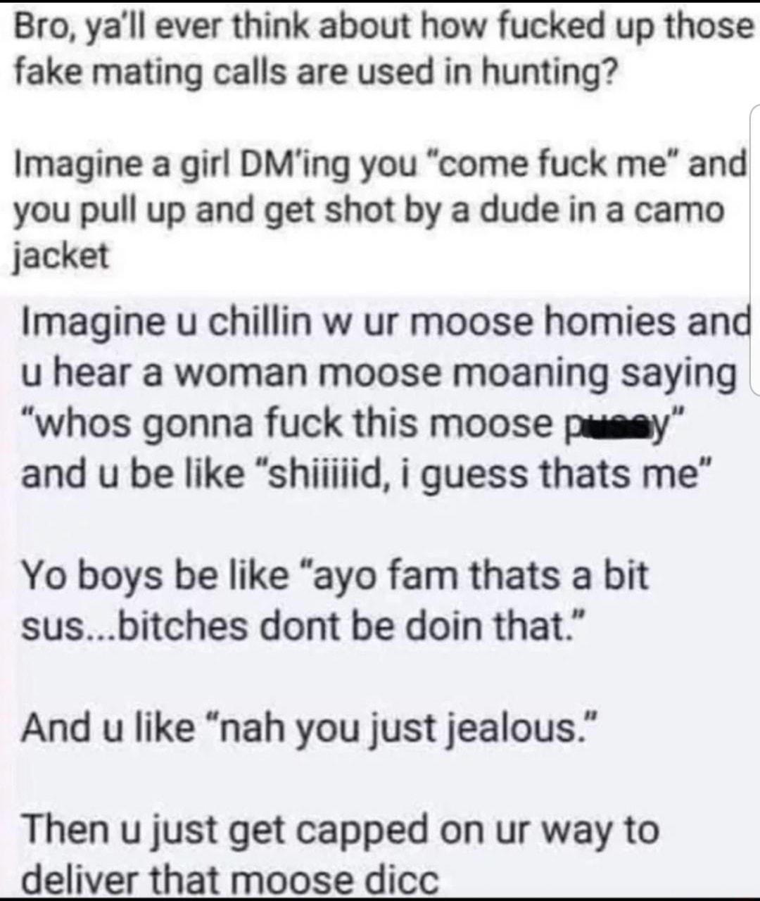 Bro yall ever think about how fucked up those fake mating calls are used in hunting Imagine a girl DMing you come fuck me and you pull up and get shot by a dude in a camo jacket Imagine u chillin w ur moose homies and u hear a woman moose moaning saying whos gonna fuck this moose pussy Yo boys be like ayo fam thats a bit susbitches dont be doin that And u like nah you just jealous Then u just get 