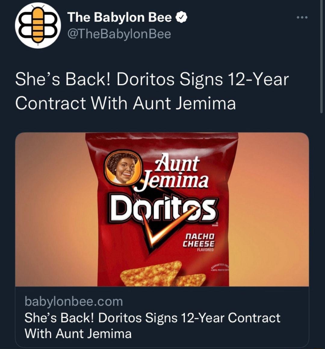 The Babylon Bee M Te1F1 o o 1T Shes Back Doritos Signs 12 Year Contract With Aunt Jemima Aunt R Jemlma Doritss v nacko CHEESE oF 10 o0l oYT Wefo 10 Shes Back Doritos Signs 12 Year Contract With Aunt Jemima