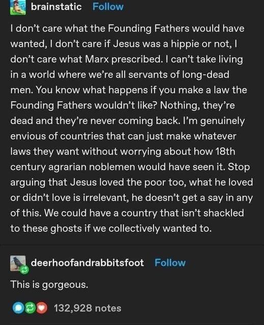 brainstatic Follow dont care what the Founding Fathers would have wanted dont care if Jesus was a hippie or not dont care what Marx prescribed cant take living I Reld e AW CIEAWVEL TRV g el e Te R oE e men You know what happens if you make a law the Founding Fathers wouldnt like Nothing theyre dead and theyre never coming back Im genuinely envious of countries that can just make whatever laws they