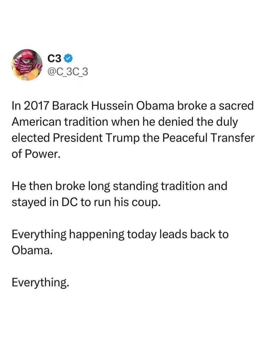 In 2017 Barack Hussein Obama broke a sacred American tradition when he denied the duly elected President Trump the Peaceful Transfer of Power. He then broke long standing tradition and stayed in DC to run his coup. Everything happening today leads back to Obama. Everything.