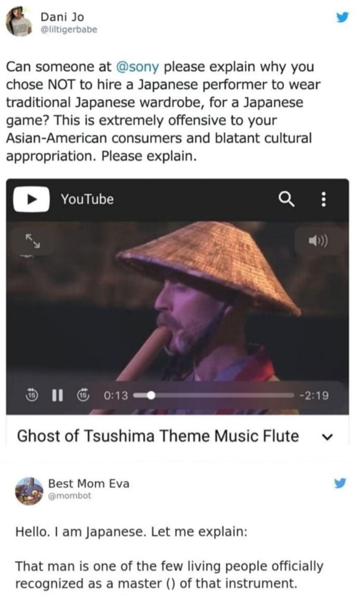 e Dani Jo v Can someone at sony please explain why you chose NOT to hire a Japanese performer to wear traditional Japanese wardrobe for a Japanese game This is extremely offensive to your Asian American consumers and blatant cultural appropriation Please explain RS Ghost of Tsushima Theme Music Flute v Best Mom Eva v Hello am Japanese Let me explain That man is one of the few living people officia