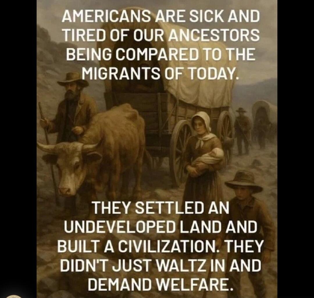AMERICANS ARE SICK AND TIRED OF OUR ANCESTORS BEING COMPARED TO THE MIGRANTS OF TODAY. THEY SETTLED AN UNDEVELOPED LAND AND BUILT A CIVILIZATION. THEY DIDN'T JUST WALTZ IN AND DEMAND WELFARE.