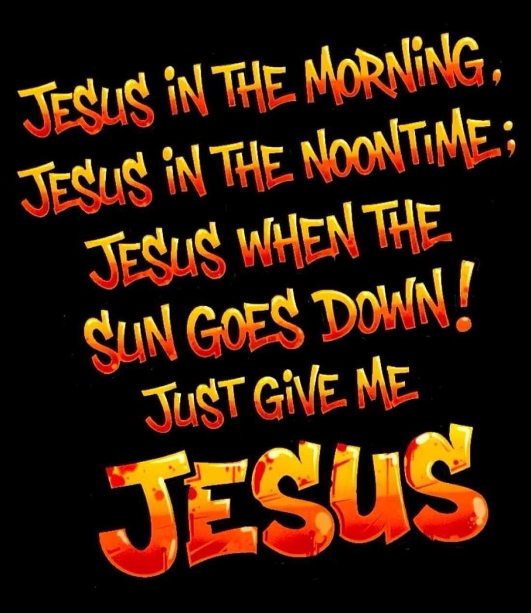 JESUS IN THE MORNING, JESUS IN THE NOONTIME; JESUS WHEN THE SUN GOES DOWN! JUST GIVE ME JESUS
