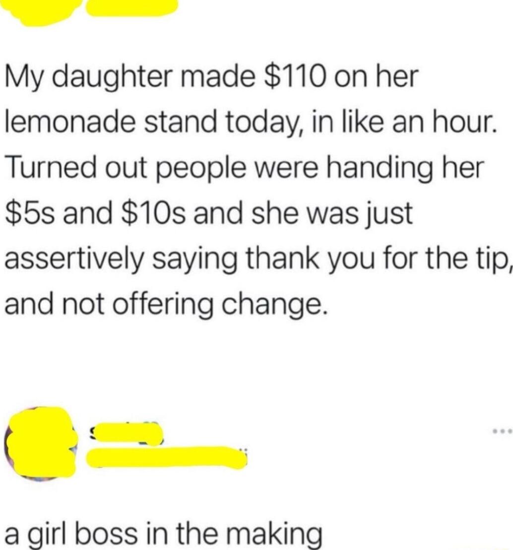 G emm My daughter made 110 on her lemonade stand today in like an hour Turned out people were handing her 5s and 10s and she was just assertively saying thank you for the tip and not offering change a girl boss in the making