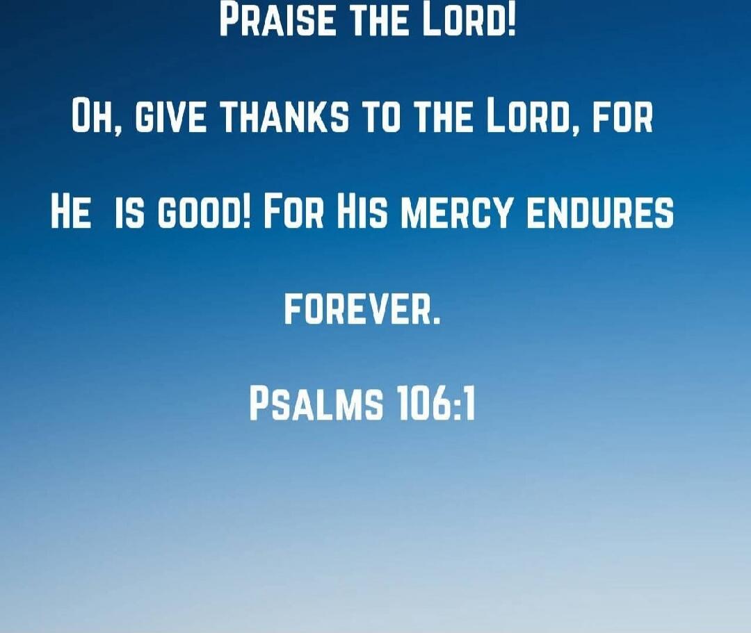 PRAISE THE LORD!
OH, GIVE THANKS TO THE LORD, FOR
HE IS GOOD! FOR HIS MERCY ENDURES
FOREVER.
PSALMS 106:1