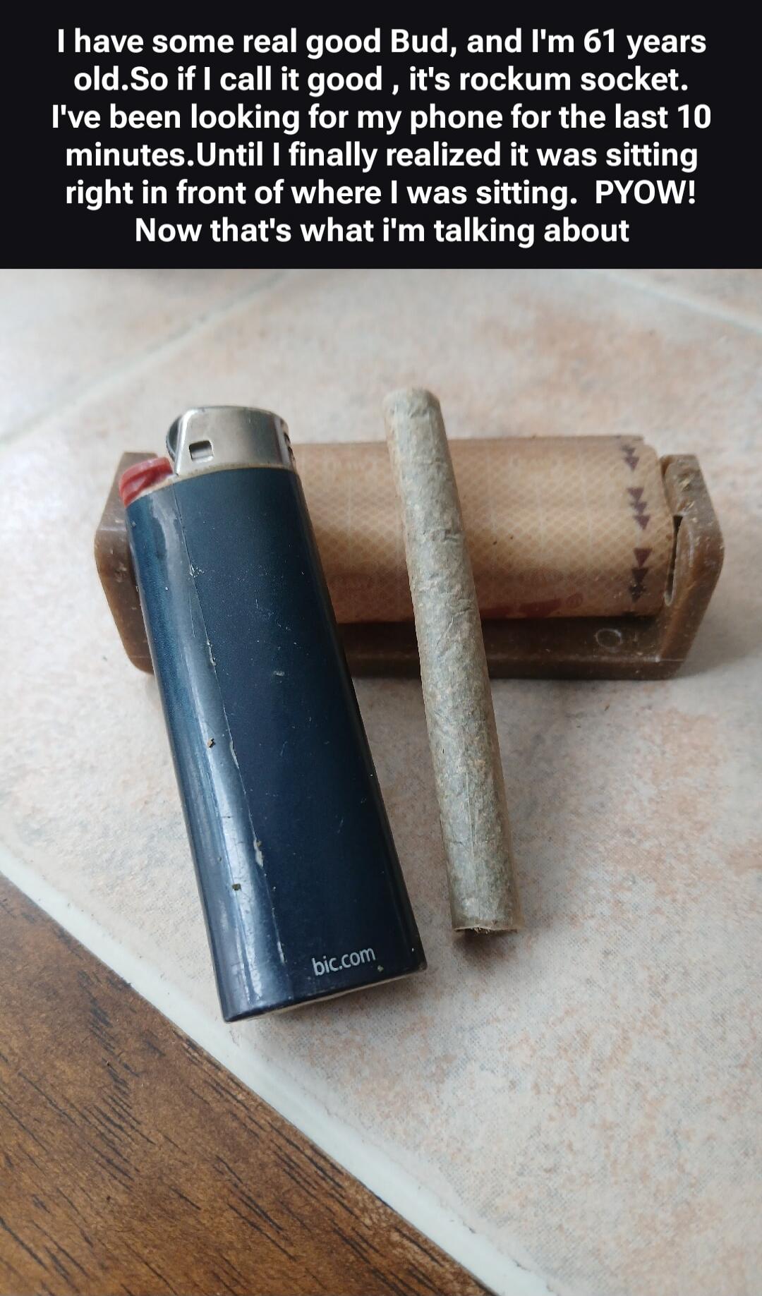 I have some real good Bud, and I'm 61 years old. So if I call it good, it's rockum socket. I've been looking for my phone for the last 10 minutes. Until I finally realized it was sitting right in front of where I was sitting. PYOW! Now that's what I'm talking about