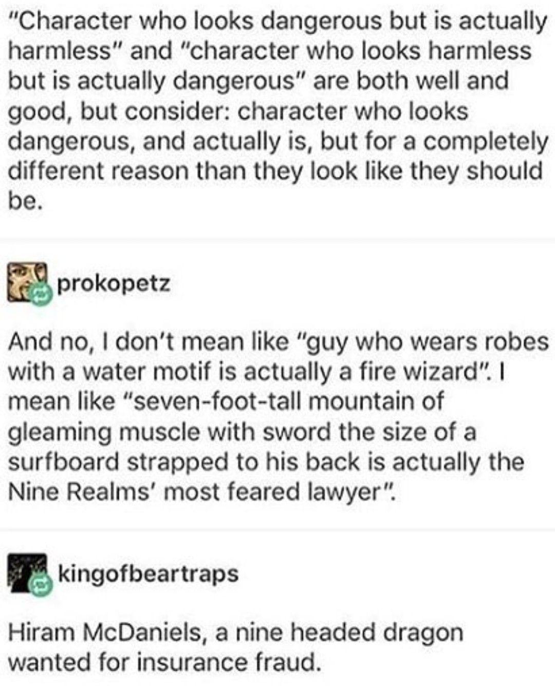 Character who looks dangerous but is actually harmless and character who looks harmless but is actually dangerous are both well and good but consider character who looks dangerous and actually is but for a completely different reason than they look like they should be prokopetz And no dont mean like guy who wears robes with a water motif is actually a fire wizard mean like seven foot tall mountain