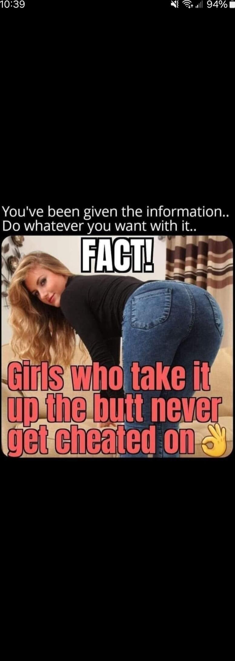 You've been given the information.. Do whatever you want with it.. FACT! Girls who take it up the butt never get cheated on