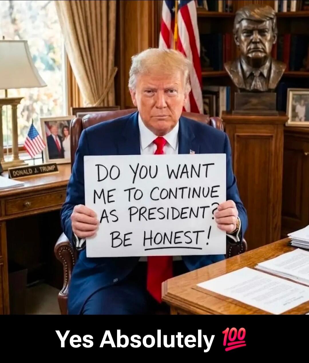 DO YOU WANT ME TO CONTINUE AS PRESIDENT? BE HONEST! DONALD J. TRUMP Yes Absolutely 💯