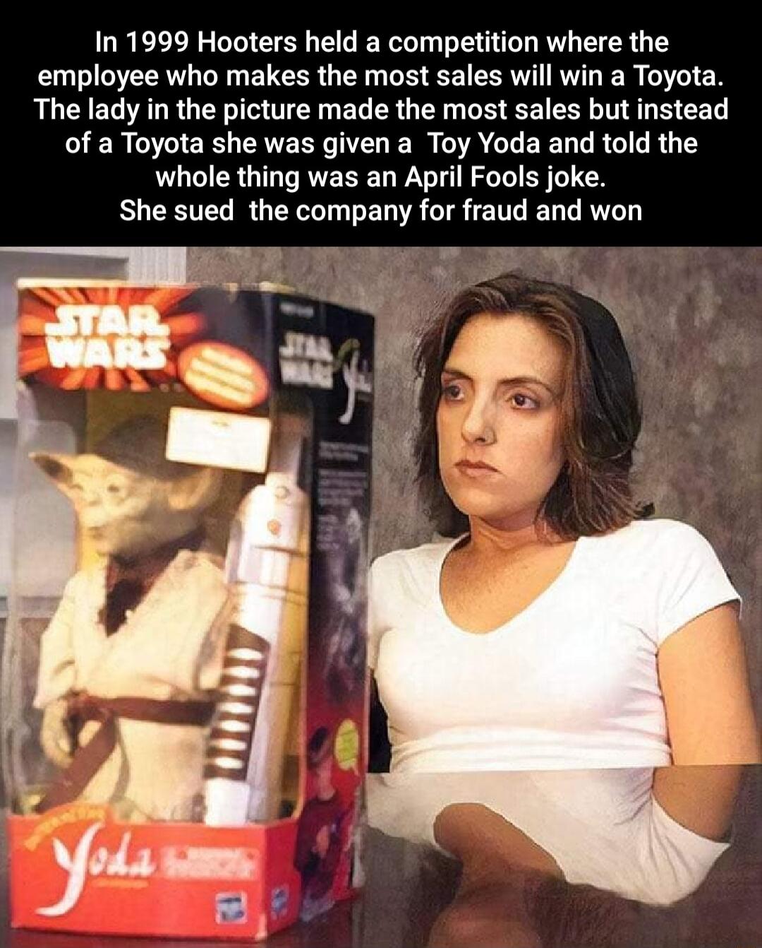 In 1999 Hooters held a competition where the employee who makes the most sales will win a Toyota The lady in the picture made the most sales but instead of a Toyota she was given a Toy Yoda and told the whole thing was an April Fools joke She sued the company for fraud and won
