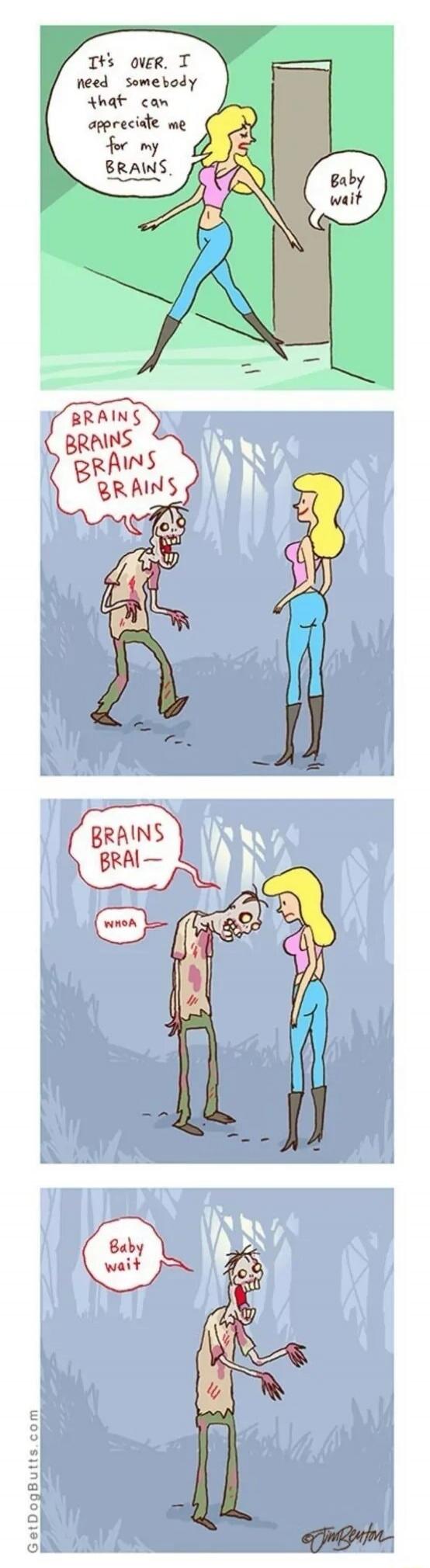 It's OVER. I need somebody that can appreciate me for my BRAINS. Baby wait. BRAINS BRAINS BRAINS BRAINS. BRAINS BRAI— WHOA. Baby wait.