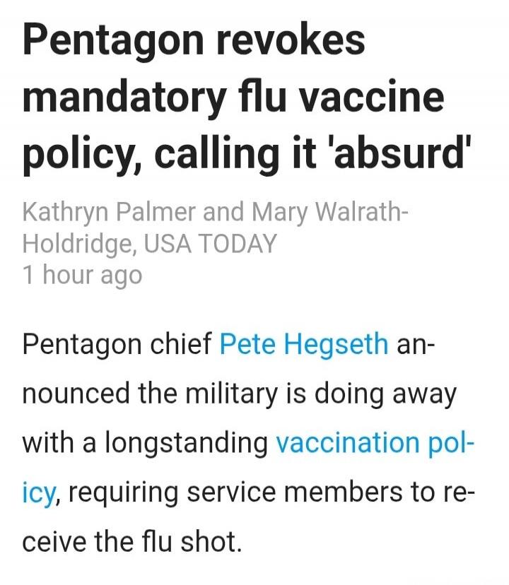 Pentagon revokes mandatory flu vaccine policy, calling it 'absurd'. Kathryn Palmer and Mary Walrath-Holdridge, USA TODAY, 1 hour ago. Pentagon chief Pete Hegseth announced the military is doing away with a longstanding vaccination policy, requiring service members to receive the flu shot.