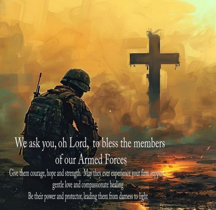 We ask you, oh Lord, to bless the members of our Armed Forces. Give them courage, hope and strength. May they ever experience your firm support, gentle love and compassionate healing. Be their power and protector, leading them from darkness to light.