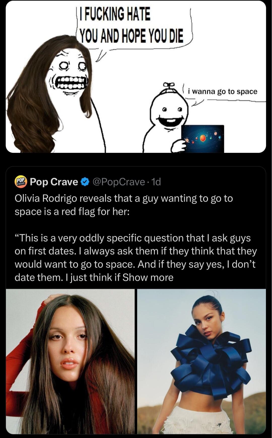FUCKING HATE OU AND HOPE YOU DIE i wanna go to space 3 Pop Crave Olivia Rodrigo reveals that a guy wanting to go to space is a red flag for her This is a very oddly specific question that ask guys onfirst dates always ask them if they think that they would want to go to space And if they say yes dont date them just think if Show more