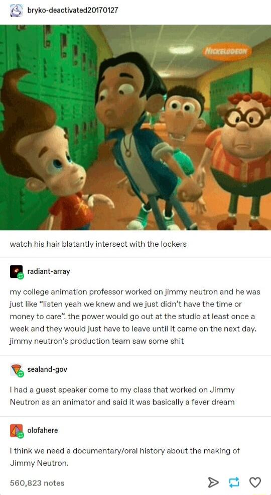 bryko deactivated20170127 watch his hair blatantly intersect with the lockers BR recientaray my college animation professor worked on jimmy neutron and he was just like money to care the power would go out at the studio atleast once a sten yeah we knew and we just didnt have the time or week and they would just have to leave until it came on the next day Jimmy neutrons production team saw some shi