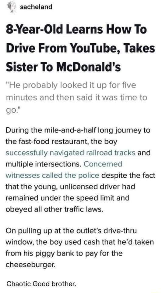 4 sacheland 8 Year Old Learns How To Drive From YouTube Takes Sister To McDonalds He probably looked it up for five minutes and then said it was time to go During the mile and a half long journey to the fast food restaurant the boy successfully navigated railroad tracks and multiple intersections Concerned witnesses called the police despite the fact that the young unlicensed driver had remained u