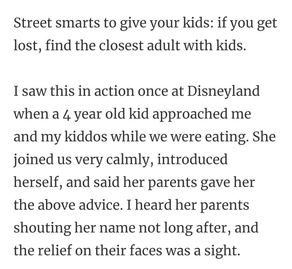 Street smarts to give your kids if you get lost find the closest adult with kids I saw this in action once at Disneyland when a 4 year old kid approached me and my kiddos while we were eating She joined us very calmly introduced herself and said her parents gave her the above advice I heard her parents shouting her name not long after and the relief on their faces was a sight