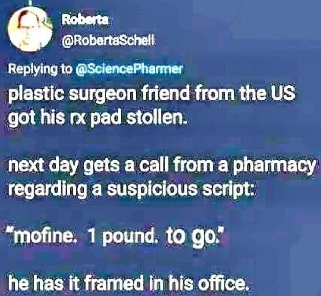 RobertaSchell Replying to SciencePharmer plastic surgeon friend from the US got his rx pad stollen next day gets a call from a pharmacy COET G R W TER o o mofine 1 pound to go he has it framed in his office