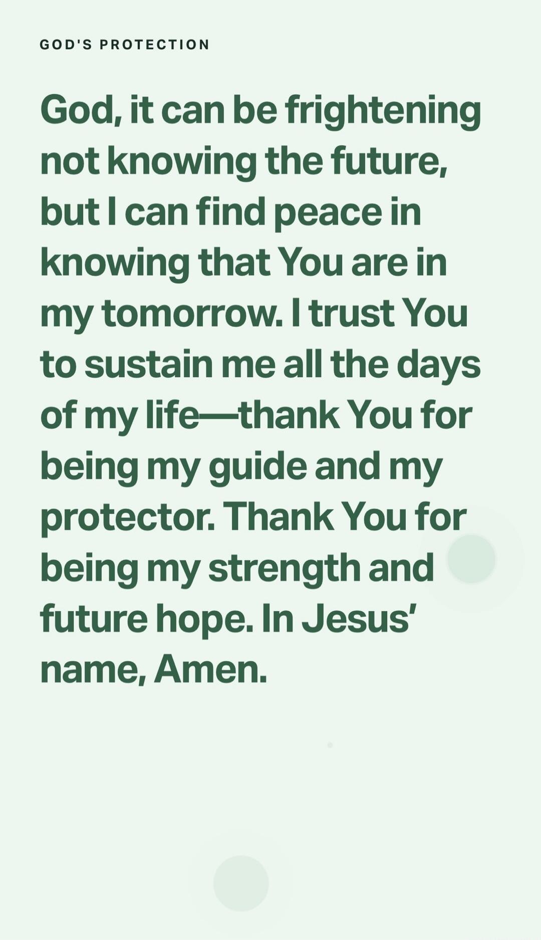 GOD'S PROTECTION
God, it can be frightening not knowing the future, but I can find peace in knowing that You are in my tomorrow. I trust You to sustain me all the days of my life—thank You for being my guide and my protector. Thank You for being my strength and future hope. In Jesus’ name, Amen.