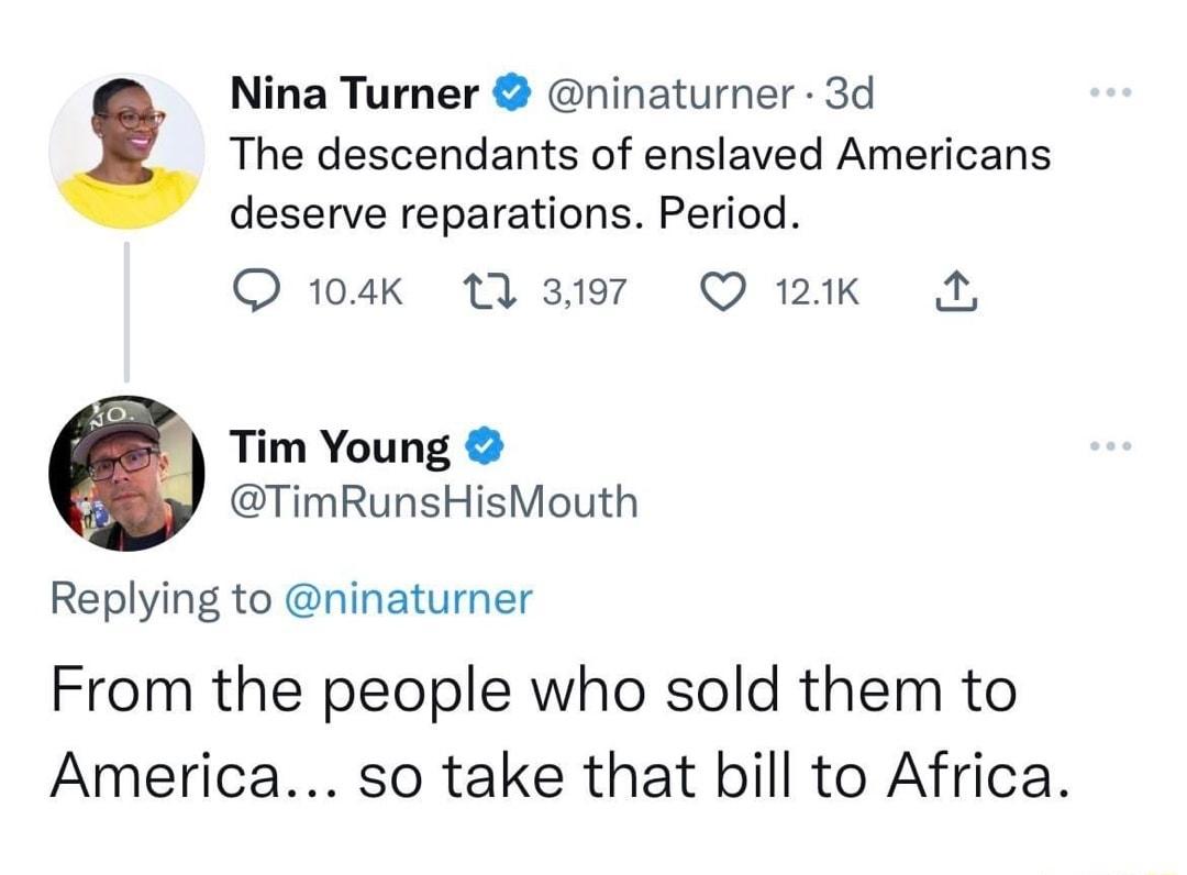 Nina Turner ninaturner 3d The descendants of enslaved Americans deserve reparations Period Q 104k A 3197 Q 121k A Tim Young TimRunsHisMouth Replying to ninaturner From the people who sold them to America so take that bill to Africa