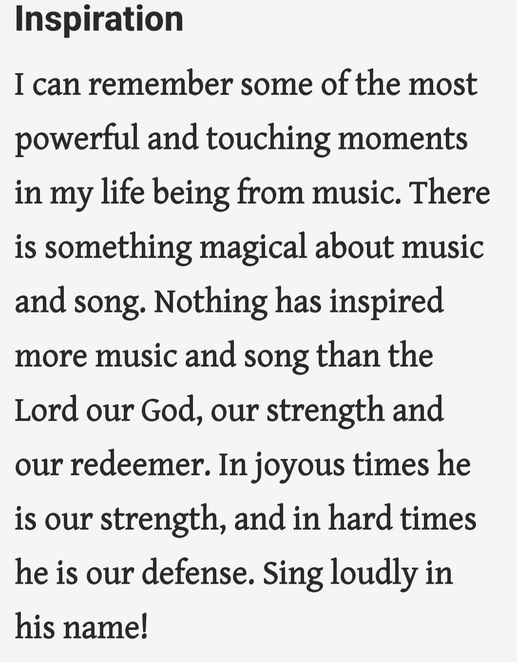 Inspiration

I can remember some of the most powerful and touching moments in my life being from music. There is something magical about music and song. Nothing has inspired more music and song than the Lord our God, our strength and our redeemer. In joyous times he is our strength, and in hard times he is our defense. Sing loudly in his name!