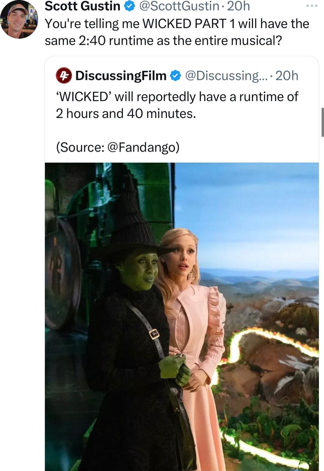 Scott Gustin ScottGustin 20h Youre telling me WICKED PART 1 will have the same 240 runtime as the entire musical DiscussingFilm Discussing 20h WICKED will reportedly have a runtime of 2 hours and 40 minutes Source Fandango