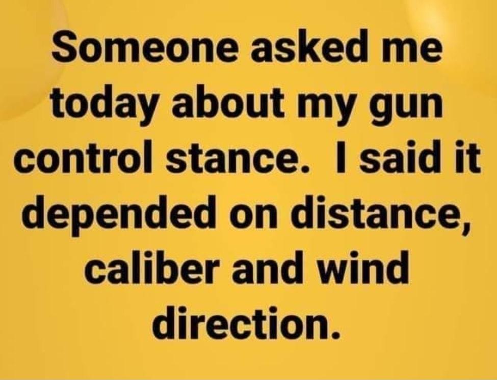 Someone asked me today about my gun control stance said it depended on distance caliber and wind direction