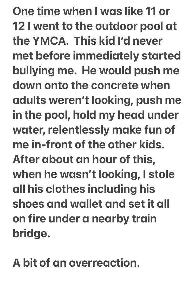 One time when was like 11 or 12 went to the outdoor pool at the YMCA This kid Id never met before immediately started bullying me He would push me down onto the concrete when adults werent looking push me in the pool hold my head under water relentlessly make fun of me in front of the other kids After about an hour of this when he wasnt looking stole all his clothes including his shoes and wallet 