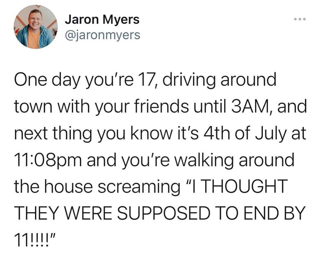 f Jaron Myers jaronmyers One day youre 17 driving around town with your friends until 3AM and next thing you know its 4th of July at 1108pm and youre walking around the house screaming l THOUGHT THEY WERE SUPPOSED TO END BY T