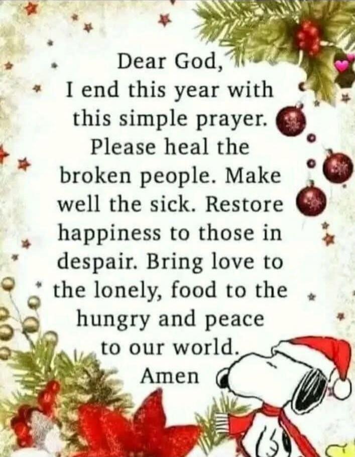 Dear God, I end this year with this simple prayer. Please heal the broken people. Make well the sick. Restore happiness to those in despair. Bring love to the lonely, food to the hungry and peace to our world. Amen